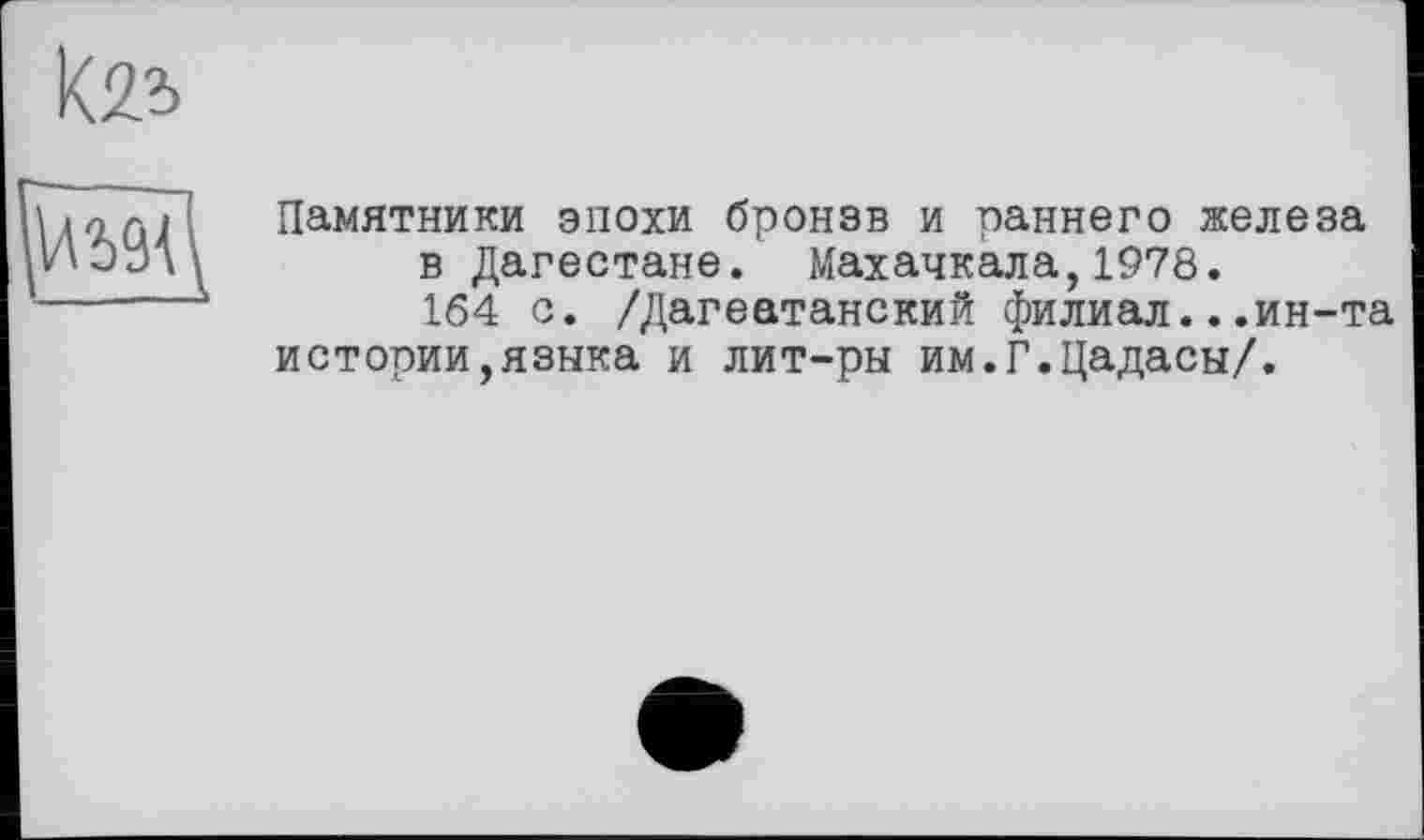 ﻿Кв
Памятники эпохи бронзв и раннего железа в Дагестане. Махачкала,1978. 164 с. /Дагеатанский филиал...ин-та
истории,языка и лит-ры им.Г.Цадасы/.